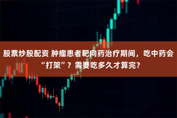 股票炒股配资 肿瘤患者靶向药治疗期间，吃中药会 “打架”？需要吃多久才算完？