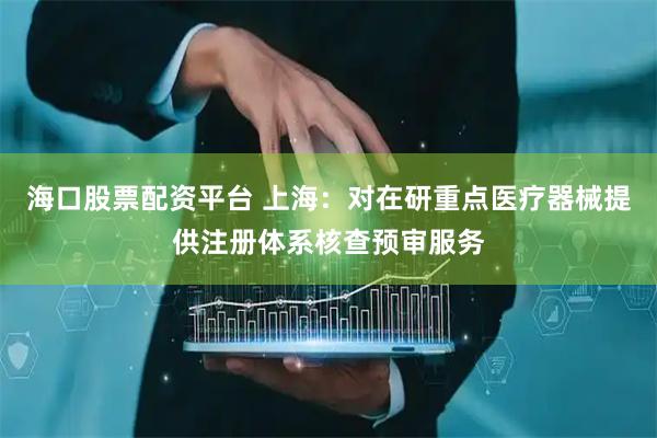 海口股票配资平台 上海：对在研重点医疗器械提供注册体系核查预审服务