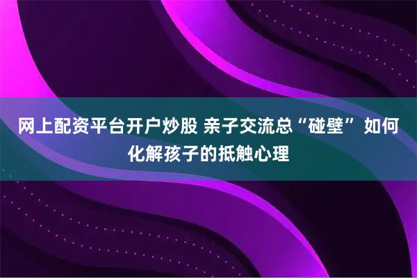 网上配资平台开户炒股 亲子交流总“碰壁” 如何化解孩子的抵触心理
