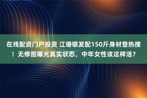 在线配资门户投资 江珊银发配150斤身材登热搜！无修图曝光真实状态，中年女性该这样活？