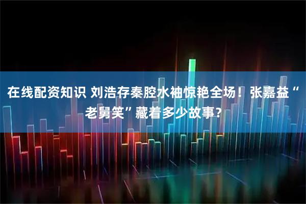 在线配资知识 刘浩存秦腔水袖惊艳全场！张嘉益“老舅笑”藏着多少故事？