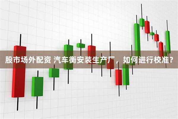 股市场外配资 汽车衡安装生产厂，如何进行校准？