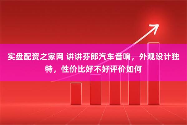 实盘配资之家网 讲讲芬郎汽车音响，外观设计独特，性价比好不好评价如何